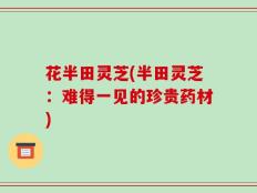 花半田灵芝(半田灵芝：难得一见的珍贵药材)