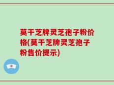 莫干芝牌灵芝孢子粉价格(莫干芝牌灵芝孢子粉售价提示)