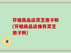 芬姐商品店灵芝孢子粉(芬姐商品店推荐灵芝孢子粉)