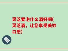 灵芝要泡什么酒好喝(灵芝酒，让您享受美妙口感)