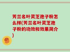 芳兰名叶灵芝孢子粉怎么样(芳兰名叶灵芝孢子粉的功效和效果简介)