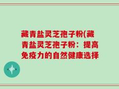 藏青盐灵芝孢子粉(藏青盐灵芝孢子粉：提高免疫力的自然健康选择