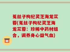 菟丝子枸杞灵芝海龙苁蓉(菟丝子枸杞灵芝海龙苁蓉：珍稀中药材组合，调养身心益气血)