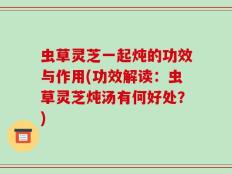 虫草灵芝一起炖的功效与作用(功效解读：虫草灵芝炖汤有何好处？)