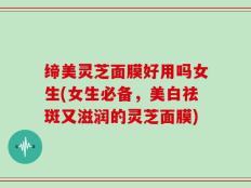 缔美灵芝面膜好用吗女生(女生必备，美白祛斑又滋润的灵芝面膜)
