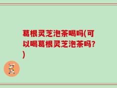 葛根灵芝泡茶喝吗(可以喝葛根灵芝泡茶吗？)