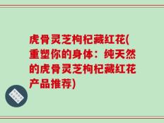 虎骨灵芝枸杞藏红花(重塑你的身体：纯天然的虎骨灵芝枸杞藏红花产品推荐)