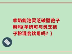 羊奶能泡灵芝破壁孢子粉吗(羊奶可与灵芝孢子粉混合饮用吗？)