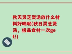 秋天灵芝煲汤放什么材料好喝呢(秋日灵芝煲汤，极品食材一次get!)