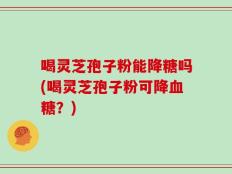 喝灵芝孢子粉能降糖吗(喝灵芝孢子粉可降血糖？)
