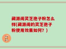 藏源阁灵芝孢子粉怎么样(藏源阁的灵芝孢子粉使用效果如何？)