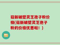 菇新破壁灵芝孢子粉价格(菇新破壁灵芝孢子粉的价格优惠啦！)