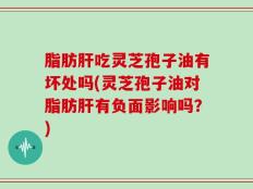 脂肪肝吃灵芝孢子油有坏处吗(灵芝孢子油对脂肪肝有负面影响吗？)
