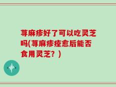 荨麻疹好了可以吃灵芝吗(荨麻疹痊愈后能否食用灵芝？)
