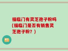 福临门有灵芝孢子粉吗(福临门是否有销售灵芝孢子粉？)
