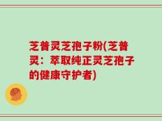 芝普灵芝孢子粉(芝普灵：萃取纯正灵芝孢子的健康守护者)