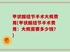 甲状腺结节手术大概费用(甲状腺结节手术费用：大概需要多少钱？)