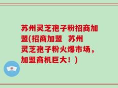 苏州灵芝孢子粉招商加盟(招商加盟  苏州灵芝孢子粉火爆市场，加盟商机巨大！)