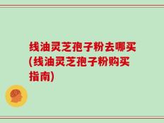 线油灵芝孢子粉去哪买(线油灵芝孢子粉购买指南)