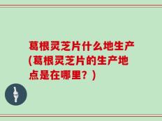 葛根灵芝片什么地生产(葛根灵芝片的生产地点是在哪里？)