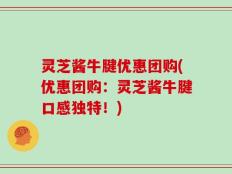 灵芝酱牛腱优惠团购(优惠团购：灵芝酱牛腱口感独特！)