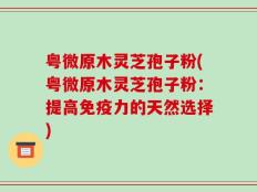 粤微原木灵芝孢子粉(粤微原木灵芝孢子粉：提高免疫力的天然选择)