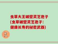虫草大王破壁灵芝孢子(虫草破壁灵芝孢子：健康长寿的秘密武器)