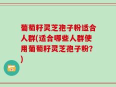 葡萄籽灵芝孢子粉适合人群(适合哪些人群使用葡萄籽灵芝孢子粉？)