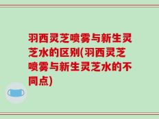 羽西灵芝喷雾与新生灵芝水的区别(羽西灵芝喷雾与新生灵芝水的不同点)