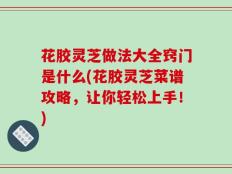 花胶灵芝做法大全窍门是什么(花胶灵芝菜谱攻略，让你轻松上手！)