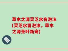 草木之源灵芝水有泡沫(灵芝水冒泡沫，草木之源茶叶新宠)