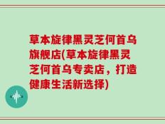 草本旋律黑灵芝何首乌旗舰店(草本旋律黑灵芝何首乌专卖店，打造健康生活新选择)