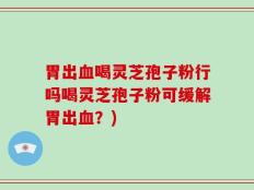胃出血喝灵芝孢子粉行吗喝灵芝孢子粉可缓解胃出血？)