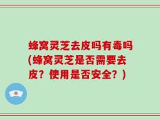 蜂窝灵芝去皮吗有毒吗(蜂窝灵芝是否需要去皮？使用是否安全？)
