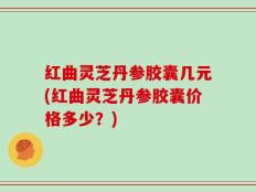 红曲灵芝丹参胶囊几元(红曲灵芝丹参胶囊价格多少？)