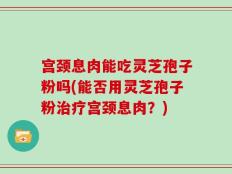 宫颈息肉能吃灵芝孢子粉吗(能否用灵芝孢子粉治疗宫颈息肉？)