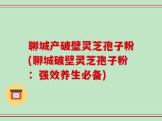 聊城产破壁灵芝孢子粉(聊城破壁灵芝孢子粉：强效养生必备)