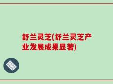 舒兰灵芝(舒兰灵芝产业发展成果显著)