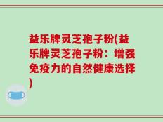益乐牌灵芝孢子粉(益乐牌灵芝孢子粉：增强免疫力的自然健康选择)