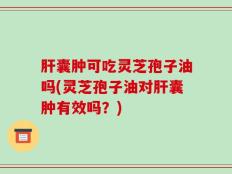 肝囊肿可吃灵芝孢子油吗(灵芝孢子油对肝囊肿有效吗？)