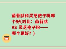 菌苷肽和灵芝孢子粉哪个好(对比：菌苷肽 VS 灵芝孢子粉——哪个更好？)