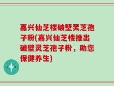 嘉兴仙芝楼破壁灵芝孢子粉(嘉兴仙芝楼推出破壁灵芝孢子粉，助您保健养生)