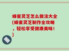 蜂蜜灵芝怎么做法大全(蜂蜜灵芝制作全攻略，轻松享受健康美味！)