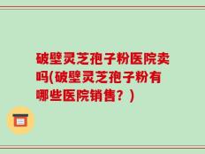 破壁灵芝孢子粉医院卖吗(破壁灵芝孢子粉有哪些医院销售？)