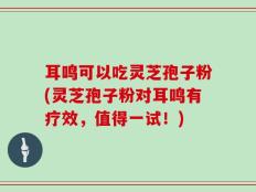 耳鸣可以吃灵芝孢子粉(灵芝孢子粉对耳鸣有疗效，值得一试！)