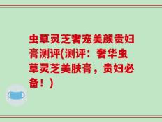虫草灵芝奢宠美颜贵妇膏测评(测评：奢华虫草灵芝美肤膏，贵妇必备！)