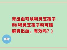 胃出血可以喝灵芝孢子粉(喝灵芝孢子粉可缓解胃出血，有效吗？)
