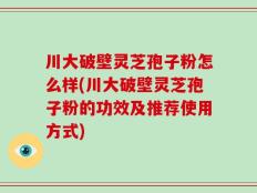 川大破壁灵芝孢子粉怎么样(川大破壁灵芝孢子粉的功效及推荐使用方式)
