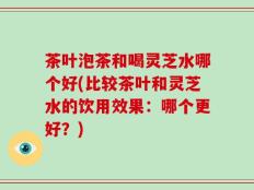 茶叶泡茶和喝灵芝水哪个好(比较茶叶和灵芝水的饮用效果：哪个更好？)