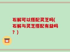 石解可以搭配灵芝吗(石解与灵芝搭配有益吗？)